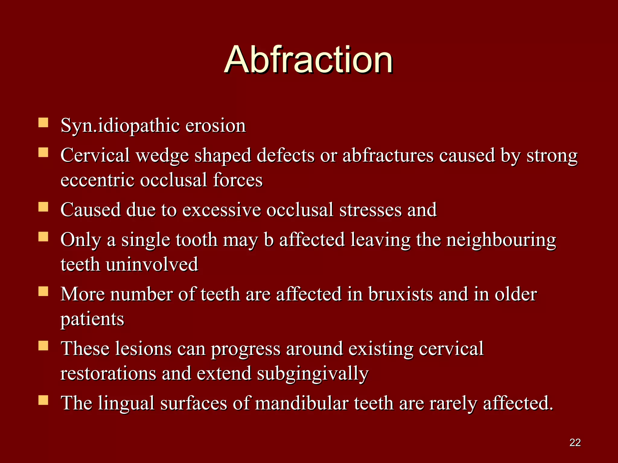 AbfractionAbfraction
 Syn.idiopathic erosionSyn.idiopathic erosion
 Cervical wedge shaped defects or abfractures caused by strongCervical wedge shaped defects or abfractures caused by strong
eccentric occlusal forceseccentric occlusal forces
 Caused due to excessive occlusal stresses andCaused due to excessive occlusal stresses and
 Only a single tooth may b affected leaving the neighbouringOnly a single tooth may b affected leaving the neighbouring
teeth uninvolvedteeth uninvolved
 More number of teeth are affected in bruxists and in olderMore number of teeth are affected in bruxists and in older
patientspatients
 These lesions can progress around existing cervicalThese lesions can progress around existing cervical
restorations and extend subgingivallyrestorations and extend subgingivally
 The lingual surfaces of mandibular teeth are rarely affected.The lingual surfaces of mandibular teeth are rarely affected.
2222
 