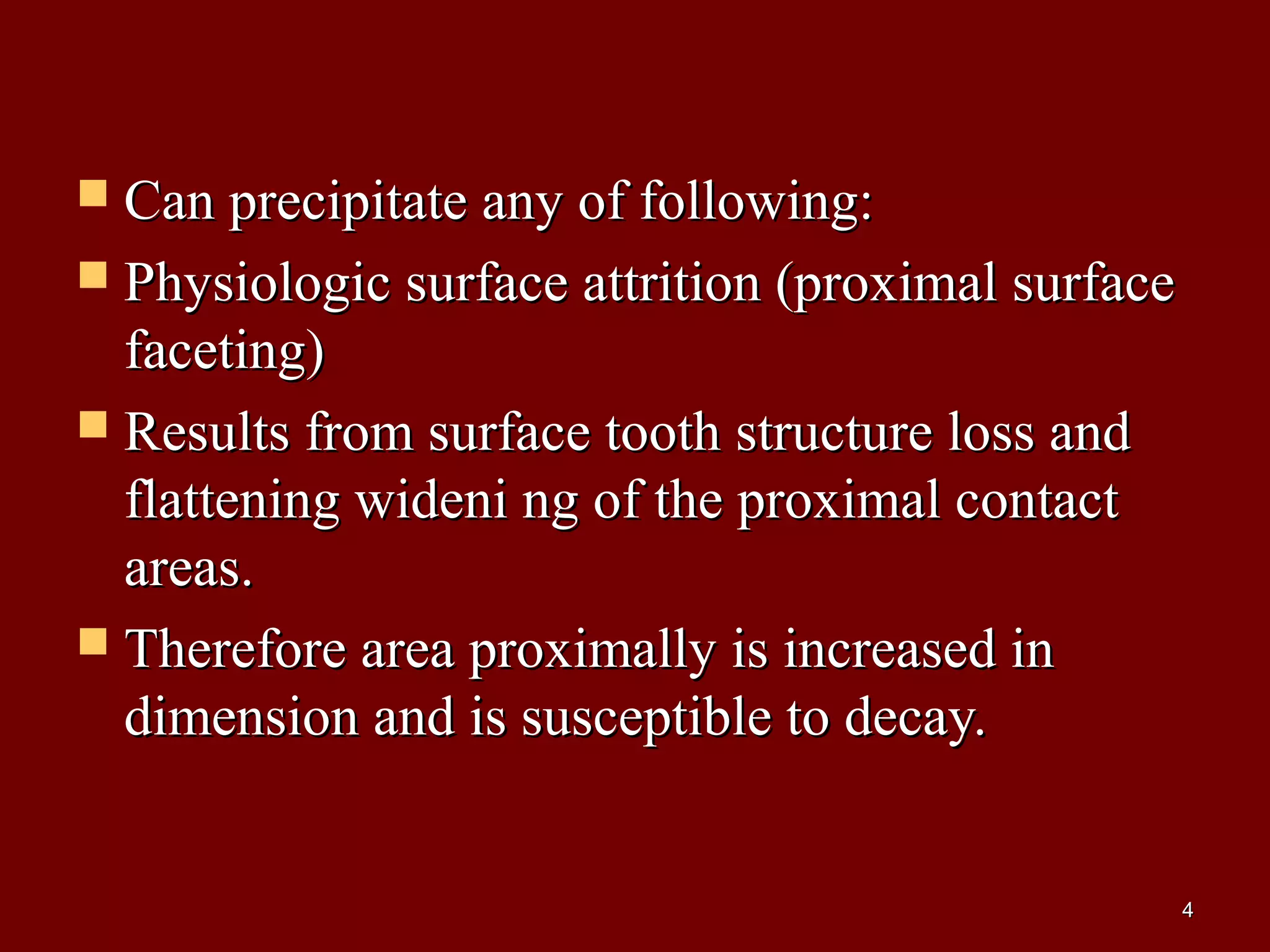  Can precipitate any of following:Can precipitate any of following:
 Physiologic surface attrition (proximal surfacePhysiologic surface attrition (proximal surface
faceting)faceting)
 Results from surface tooth structure loss andResults from surface tooth structure loss and
flattening wideni ng of the proximal contactflattening wideni ng of the proximal contact
areas.areas.
 Therefore area proximally is increased inTherefore area proximally is increased in
dimension and is susceptible to decay.dimension and is susceptible to decay.
44
 