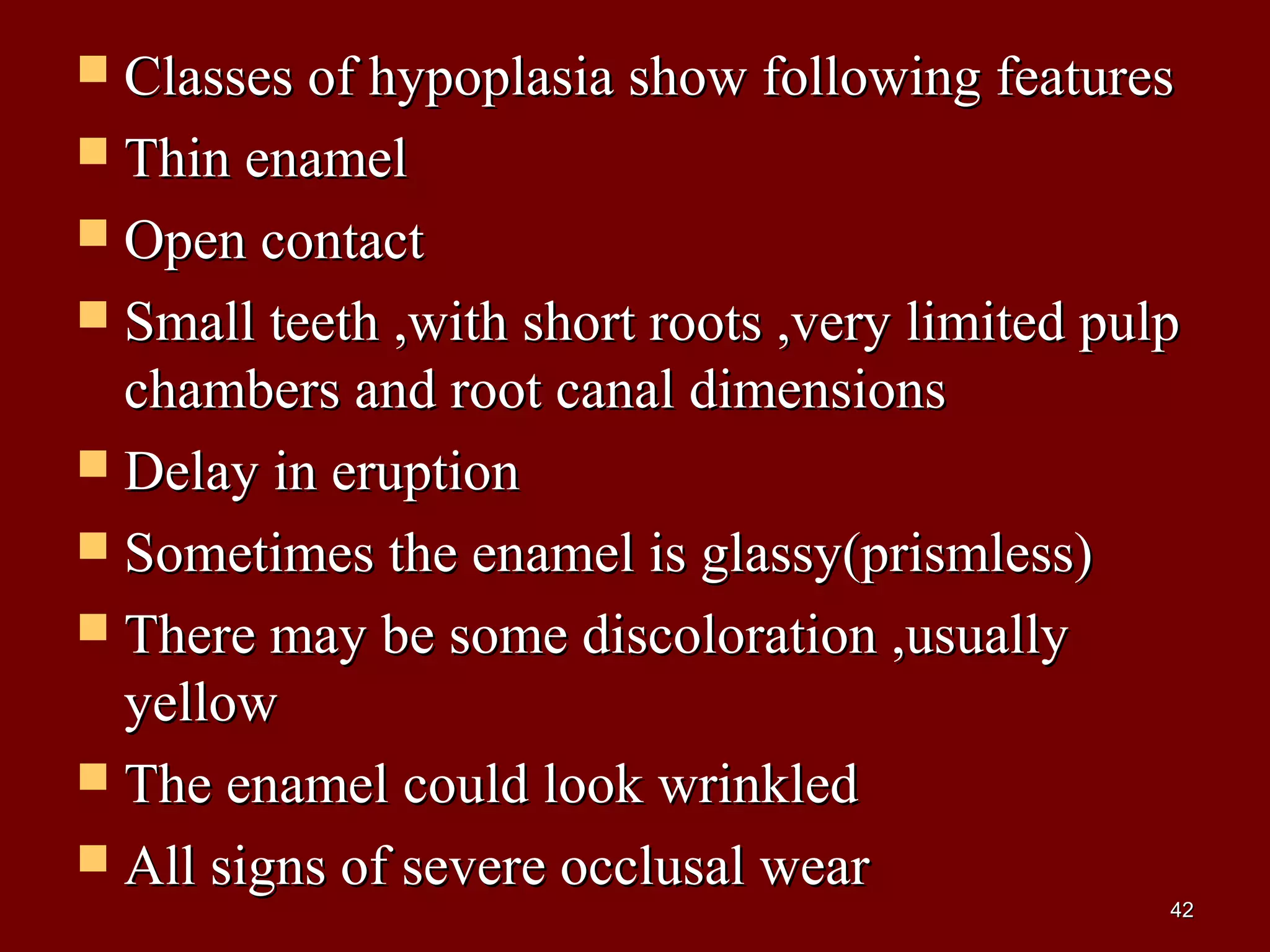  Classes of hypoplasia show following featuresClasses of hypoplasia show following features
 Thin enamelThin enamel
 Open contactOpen contact
 Small teeth ,with short roots ,very limited pulpSmall teeth ,with short roots ,very limited pulp
chambers and root canal dimensionschambers and root canal dimensions
 Delay in eruptionDelay in eruption
 Sometimes the enamel is glassy(prismless)Sometimes the enamel is glassy(prismless)
 There may be some discoloration ,usuallyThere may be some discoloration ,usually
yellowyellow
 The enamel could look wrinkledThe enamel could look wrinkled
 All signs of severe occlusal wearAll signs of severe occlusal wear
4242
 
