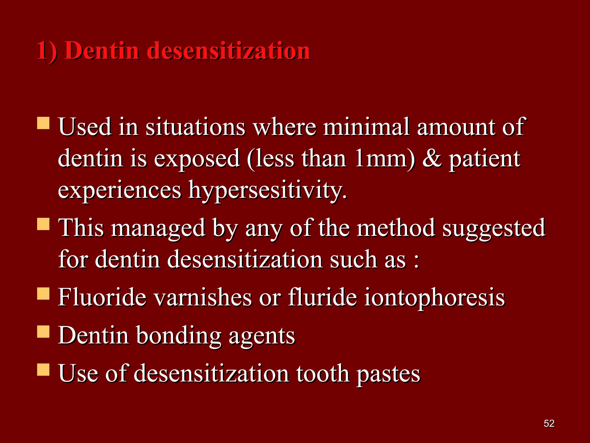 1) Dentin desensitization1) Dentin desensitization
 Used in situations where minimal amount ofUsed in situations where minimal amount of
dentin is exposed (less than 1mm) & patientdentin is exposed (less than 1mm) & patient
experiences hypersesitivity.experiences hypersesitivity.
 This managed by any of the method suggestedThis managed by any of the method suggested
for dentin desensitization such as :for dentin desensitization such as :
 Fluoride varnishes or fluride iontophoresisFluoride varnishes or fluride iontophoresis
 Dentin bonding agentsDentin bonding agents
 Use of desensitization tooth pastesUse of desensitization tooth pastes
5252
 