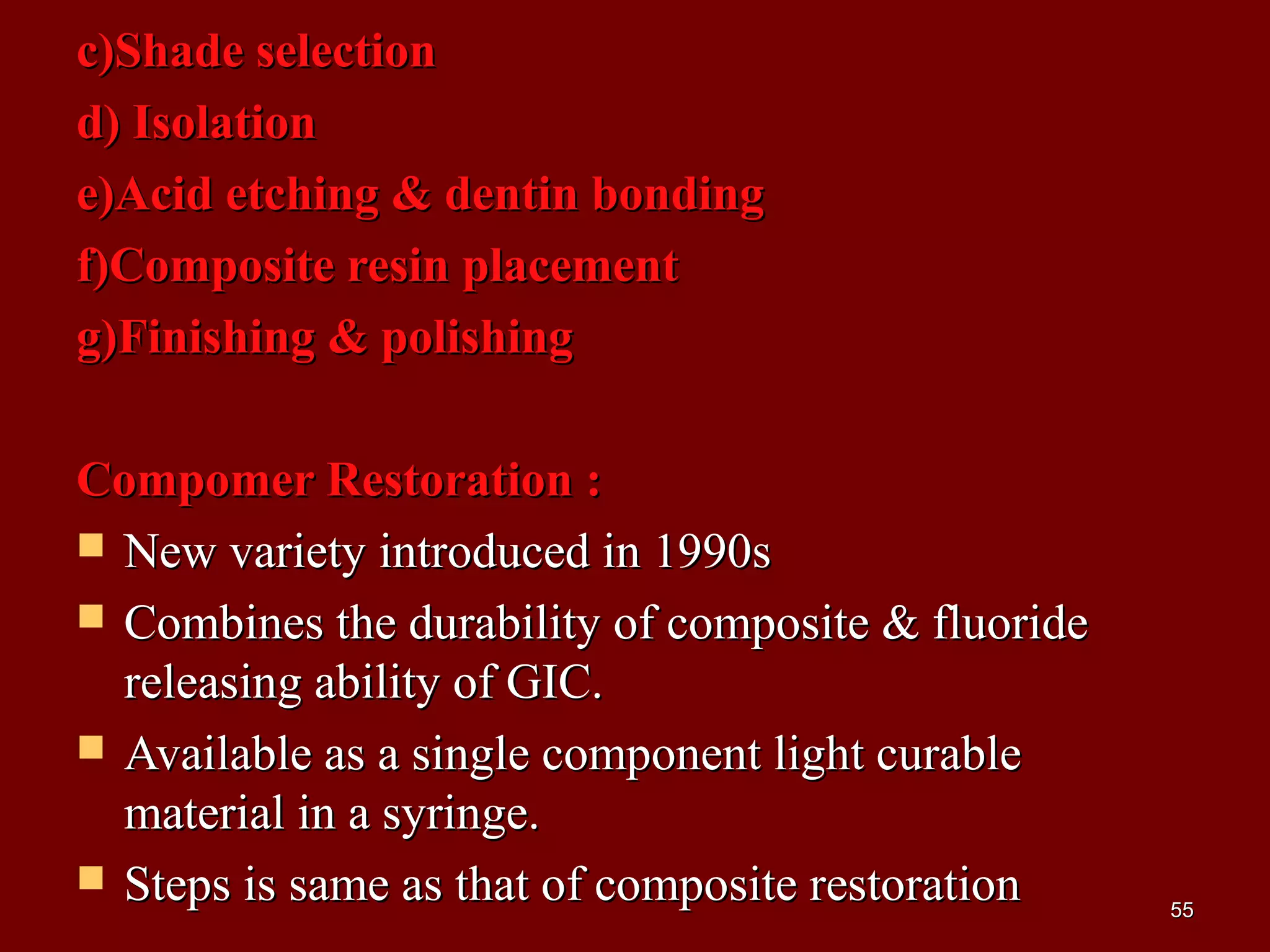 c)Shade selectionc)Shade selection
d) Isolationd) Isolation
e)Acid etching & dentin bondinge)Acid etching & dentin bonding
f)Composite resin placementf)Composite resin placement
g)Finishing & polishingg)Finishing & polishing
Compomer Restoration :Compomer Restoration :
 New variety introduced in 1990sNew variety introduced in 1990s
 Combines the durability of composite & fluorideCombines the durability of composite & fluoride
releasing ability of GIC.releasing ability of GIC.
 Available as a single component light curableAvailable as a single component light curable
material in a syringe.material in a syringe.
 Steps is same as that of composite restorationSteps is same as that of composite restoration 5555
 