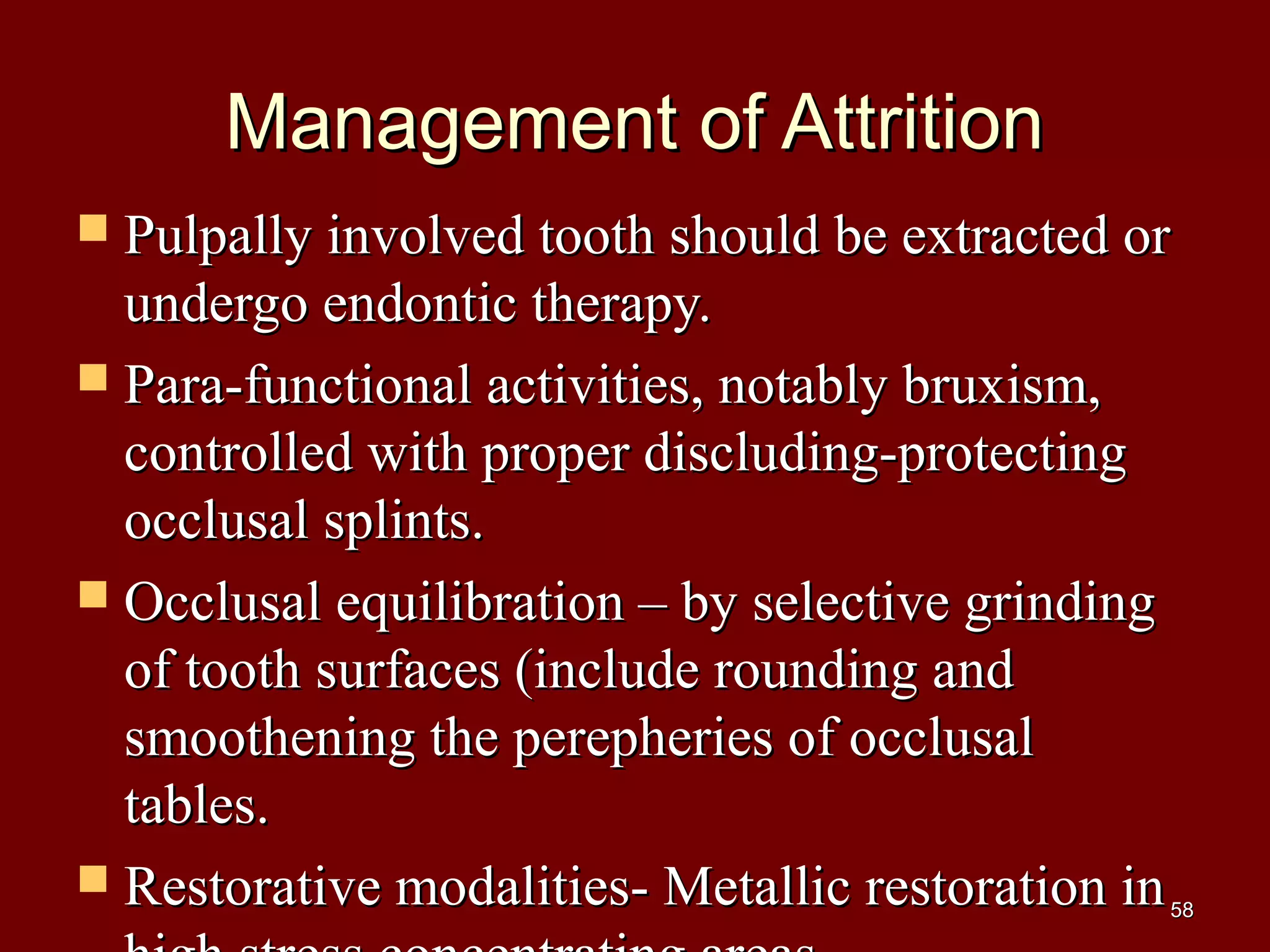 Management of AttritionManagement of Attrition
 Pulpally involved tooth should be extracted orPulpally involved tooth should be extracted or
undergo endontic therapy.undergo endontic therapy.
 Para-functional activities, notably bruxism,Para-functional activities, notably bruxism,
controlled with proper discluding-protectingcontrolled with proper discluding-protecting
occlusal splints.occlusal splints.
 Occlusal equilibration – by selective grindingOcclusal equilibration – by selective grinding
of tooth surfaces (include rounding andof tooth surfaces (include rounding and
smoothening the perepheries of occlusalsmoothening the perepheries of occlusal
tables.tables.
 Restorative modalities- Metallic restoration inRestorative modalities- Metallic restoration in5858
 