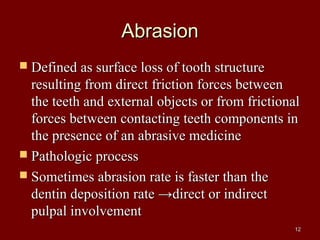 AbrasionAbrasion
 Defined as surface loss of tooth structureDefined as surface loss of tooth structure
resulting from direct friction forces betweenresulting from direct friction forces between
the teeth and external objects or from frictionalthe teeth and external objects or from frictional
forces between contacting teeth components inforces between contacting teeth components in
the presence of an abrasive medicinethe presence of an abrasive medicine
 Pathologic processPathologic process
 Sometimes abrasion rate is faster than theSometimes abrasion rate is faster than the
dentin deposition rate →direct or indirectdentin deposition rate →direct or indirect
pulpal involvementpulpal involvement
1212
 