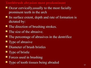 Toothbrush abrasion most predominantToothbrush abrasion most predominant
 Occur cervically,usually to the most faciallyOccur cervically,usually to the most facially
prominent teeth in the archprominent teeth in the arch
 Its surface extent, depth and rate of formation isIts surface extent, depth and rate of formation is
dictated by:dictated by:
 The direction of brushing strokes.The direction of brushing strokes.
 The size of the abrasive.The size of the abrasive.
 The percentage of abrasives in the dentrificeThe percentage of abrasives in the dentrifice
 Type of abrasiveType of abrasive
 Diameter of brush bristlesDiameter of brush bristles
 Type of bristleType of bristle
 Forces used in brushingForces used in brushing
 Type of tooth tissues being abradedType of tooth tissues being abraded
1717
 