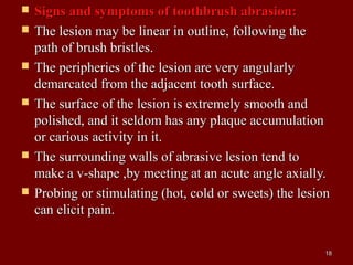  Signs and symptoms of toothbrush abrasion:Signs and symptoms of toothbrush abrasion:
 The lesion may be linear in outline, following theThe lesion may be linear in outline, following the
path of brush bristles.path of brush bristles.
 The peripheries of the lesion are very angularlyThe peripheries of the lesion are very angularly
demarcated from the adjacent tooth surface.demarcated from the adjacent tooth surface.
 The surface of the lesion is extremely smooth andThe surface of the lesion is extremely smooth and
polished, and it seldom has any plaque accumulationpolished, and it seldom has any plaque accumulation
or carious activity in it.or carious activity in it.
 The surrounding walls of abrasive lesion tend toThe surrounding walls of abrasive lesion tend to
make a v-shape ,by meeting at an acute angle axially.make a v-shape ,by meeting at an acute angle axially.
 Probing or stimulating (hot, cold or sweets) the lesionProbing or stimulating (hot, cold or sweets) the lesion
can elicit pain.can elicit pain.
1818
 