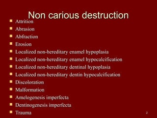 Non carious destructionNon carious destruction AttritionAttrition
 AbrasionAbrasion
 AbfractionAbfraction
 ErosionErosion
 Localized non-hereditary enamel hypoplasiaLocalized non-hereditary enamel hypoplasia
 Localized non-hereditary enamel hypocalcificationLocalized non-hereditary enamel hypocalcification
 Localized non-hereditary dentinal hypoplasiaLocalized non-hereditary dentinal hypoplasia
 Localized non-hereditary dentin hypocalcificationLocalized non-hereditary dentin hypocalcification
 DiscolorationDiscoloration
 MalformationMalformation
 Amelogenesis imperfectaAmelogenesis imperfecta
 Dentinogenesis imperfectaDentinogenesis imperfecta
 TraumaTrauma 22
 