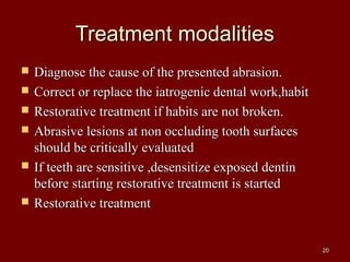Treatment modalitiesTreatment modalities
 Diagnose the cause of the presented abrasion.Diagnose the cause of the presented abrasion.
 Correct or replace the iatrogenic dental work,habitCorrect or replace the iatrogenic dental work,habit
 Restorative treatment if habits are not broken.Restorative treatment if habits are not broken.
 Abrasive lesions at non occluding tooth surfacesAbrasive lesions at non occluding tooth surfaces
should be critically evaluatedshould be critically evaluated
 If teeth are sensitive ,desensitize exposed dentinIf teeth are sensitive ,desensitize exposed dentin
before starting restorative treatment is startedbefore starting restorative treatment is started
 Restorative treatmentRestorative treatment
2020
 