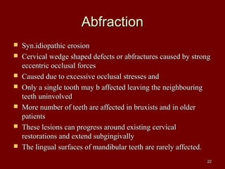 AbfractionAbfraction
 Syn.idiopathic erosionSyn.idiopathic erosion
 Cervical wedge shaped defects or abfractures caused by strongCervical wedge shaped defects or abfractures caused by strong
eccentric occlusal forceseccentric occlusal forces
 Caused due to excessive occlusal stresses andCaused due to excessive occlusal stresses and
 Only a single tooth may b affected leaving the neighbouringOnly a single tooth may b affected leaving the neighbouring
teeth uninvolvedteeth uninvolved
 More number of teeth are affected in bruxists and in olderMore number of teeth are affected in bruxists and in older
patientspatients
 These lesions can progress around existing cervicalThese lesions can progress around existing cervical
restorations and extend subgingivallyrestorations and extend subgingivally
 The lingual surfaces of mandibular teeth are rarely affected.The lingual surfaces of mandibular teeth are rarely affected.
2222
 