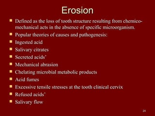 ErosionErosion
 Defined as the loss of tooth structure resulting from chemico-Defined as the loss of tooth structure resulting from chemico-
mechanical acts in the absence of specific microorganism.mechanical acts in the absence of specific microorganism.
 Popular theories of causes and pathogenesis:Popular theories of causes and pathogenesis:
 Ingested acidIngested acid
 Salivary citratesSalivary citrates
 Secreted acids’Secreted acids’
 Mechanical abrasionMechanical abrasion
 Chelating microbial metabolic productsChelating microbial metabolic products
 Acid fumesAcid fumes
 Excessive tensile stresses at the tooth clinical cervixExcessive tensile stresses at the tooth clinical cervix
 Refused acids’Refused acids’
 Salivary flowSalivary flow
2424
 