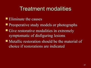 Treatment modalitiesTreatment modalities
 Eliminate the causesEliminate the causes
 Preoperative study models or photographsPreoperative study models or photographs
 Give restorative modalities in extremelyGive restorative modalities in extremely
symptomatic of disfiguring lesionssymptomatic of disfiguring lesions
 Metallic restoration should be the material ofMetallic restoration should be the material of
choice if restorations are indicatedchoice if restorations are indicated
2727
 