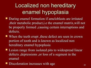 Localized non hereditaryLocalized non hereditary
enamel hypoplasiaenamel hypoplasia
 During enamel formation if ameloblasts are irritatedDuring enamel formation if ameloblasts are irritated
,their metabolic product,i.e the enamel matrix,will not,their metabolic product,i.e the enamel matrix,will not
be properly formed ,causing certain interruptions andbe properly formed ,causing certain interruptions and
defects.defects.
 When the teeth erupt ,these defect are seen in crownWhen the teeth erupt ,these defect are seen in crown
portion of tooth and is known as localized nonportion of tooth and is known as localized non
hereditary enamel hypoplasiahereditary enamel hypoplasia
 Lesion range from isolated pits to widespread linearLesion range from isolated pits to widespread linear
defects ,depressions ,or loss of a segment in thedefects ,depressions ,or loss of a segment in the
enamelenamel
 Discoloration increases with ageDiscoloration increases with age 2828
 