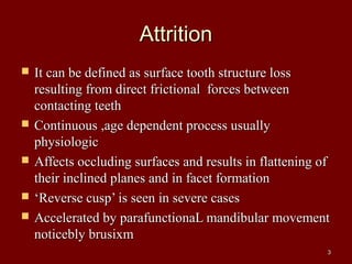 AttritionAttrition
 It can be defined as surface tooth structure lossIt can be defined as surface tooth structure loss
resulting from direct frictional forces betweenresulting from direct frictional forces between
contacting teethcontacting teeth
 Continuous ,age dependent process usuallyContinuous ,age dependent process usually
physiologicphysiologic
 Affects occluding surfaces and results in flattening ofAffects occluding surfaces and results in flattening of
their inclined planes and in facet formationtheir inclined planes and in facet formation
 ‘‘Reverse cusp’ is seen in severe casesReverse cusp’ is seen in severe cases
 Accelerated by parafunctionaL mandibular movementAccelerated by parafunctionaL mandibular movement
noticebly brusixmnoticebly brusixm
33
 
