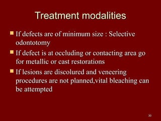 Treatment modalitiesTreatment modalities
 If defects are of minimum size : SelectiveIf defects are of minimum size : Selective
odontotomyodontotomy
 If defect is at occluding or contacting area goIf defect is at occluding or contacting area go
for metallic or cast restorationsfor metallic or cast restorations
 If lesions are discolured and veneeringIf lesions are discolured and veneering
procedures are not planned,vital bleaching canprocedures are not planned,vital bleaching can
be attemptedbe attempted
3030
 
