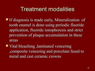 Treatment modalitiesTreatment modalities
 If diagnosis is made early, Mineralization ofIf diagnosis is made early, Mineralization of
tooth enamel is done using periodic fluoridetooth enamel is done using periodic fluoride
application, fluoride ionophoresis and strictapplication, fluoride ionophoresis and strict
prevention of plaque accumulation in theseprevention of plaque accumulation in these
areasareas
 Vital bleaching ,laminated veneeringVital bleaching ,laminated veneering
,composite veneering and porcelain fused to,composite veneering and porcelain fused to
metal and cast ceramic crownsmetal and cast ceramic crowns
3333
 