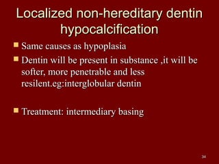 Localized non-hereditary dentinLocalized non-hereditary dentin
hypocalcificationhypocalcification
 Same causes as hypoplasiaSame causes as hypoplasia
 Dentin will be present in substance ,it will beDentin will be present in substance ,it will be
softer, more penetrable and lesssofter, more penetrable and less
resilent.eg:interglobular dentinresilent.eg:interglobular dentin
 Treatment: intermediary basingTreatment: intermediary basing
3434
 