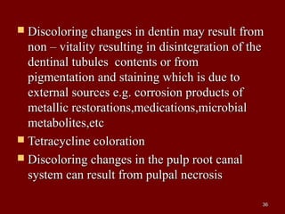  Discoloring changes in dentin may result fromDiscoloring changes in dentin may result from
non – vitality resulting in disintegration of thenon – vitality resulting in disintegration of the
dentinal tubules contents or fromdentinal tubules contents or from
pigmentation and staining which is due topigmentation and staining which is due to
external sources e.g. corrosion products ofexternal sources e.g. corrosion products of
metallic restorations,medications,microbialmetallic restorations,medications,microbial
metabolites,etcmetabolites,etc
 Tetracycline colorationTetracycline coloration
 Discoloring changes in the pulp root canalDiscoloring changes in the pulp root canal
system can result from pulpal necrosissystem can result from pulpal necrosis
3636
 