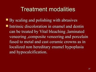 Treatment modalitiesTreatment modalities
 By scaling and polishing with abrasivesBy scaling and polishing with abrasives
 Intrinsic discoloration in enamel and dentinIntrinsic discoloration in enamel and dentin
can be treated by Vital bleaching ,laminatedcan be treated by Vital bleaching ,laminated
veneering ,composite veneering and porcelainveneering ,composite veneering and porcelain
fused to metal and cast ceramic crowns as infused to metal and cast ceramic crowns as in
localized non hereditary enamel hypoplasialocalized non hereditary enamel hypoplasia
and hypocalcification.and hypocalcification.
3737
 