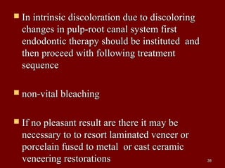  In intrinsic discoloration due to discoloringIn intrinsic discoloration due to discoloring
changes in pulp-root canal system firstchanges in pulp-root canal system first
endodontic therapy should be instituted andendodontic therapy should be instituted and
then proceed with following treatmentthen proceed with following treatment
sequencesequence
 non-vital bleachingnon-vital bleaching
 If no pleasant result are there it may beIf no pleasant result are there it may be
necessary to to resort laminated veneer ornecessary to to resort laminated veneer or
porcelain fused to metal or cast ceramicporcelain fused to metal or cast ceramic
veneering restorationsveneering restorations 3838
 