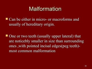 MalformationMalformation
 Can be either in micro- or macroforms andCan be either in micro- or macroforms and
usually of hereditary origin.usually of hereditary origin.
 One or two teeth (usually upper lateral) thatOne or two teeth (usually upper lateral) that
are noticebly smaller in size than surroundingare noticebly smaller in size than surrounding
ones ,with pointed incisal edges(peg teeth)-ones ,with pointed incisal edges(peg teeth)-
most common malformationmost common malformation
3939
 
