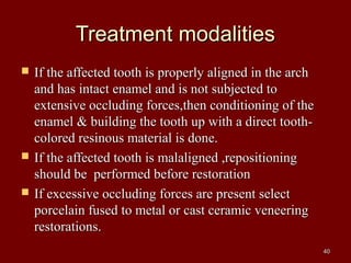 Treatment modalitiesTreatment modalities
 If the affected tooth is properly aligned in the archIf the affected tooth is properly aligned in the arch
and has intact enamel and is not subjected toand has intact enamel and is not subjected to
extensive occluding forces,then conditioning of theextensive occluding forces,then conditioning of the
enamel & building the tooth up with a direct tooth-enamel & building the tooth up with a direct tooth-
colored resinous material is done.colored resinous material is done.
 If the affected tooth is malaligned ,repositioningIf the affected tooth is malaligned ,repositioning
should be performed before restorationshould be performed before restoration
 If excessive occluding forces are present selectIf excessive occluding forces are present select
porcelain fused to metal or cast ceramic veneeringporcelain fused to metal or cast ceramic veneering
restorations.restorations.
4040
 