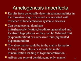 Amelogenesis imperfectaAmelogenesis imperfecta
 Results from genetically determined abnormalities inResults from genetically determined abnormalities in
the formative stage of enamel unassociated withthe formative stage of enamel unassociated with
evidence of biochemical or systemic diseases.evidence of biochemical or systemic diseases.
 Can be autosomal dominantCan be autosomal dominant
traits(hypocalcification,hereditary generalized andtraits(hypocalcification,hereditary generalized and
localized hypoplasia) or they can be X-linked traitlocalized hypoplasia) or they can be X-linked trait
(hypomaturation) or a recessive trait (pigmented(hypomaturation) or a recessive trait (pigmented
hypomaturation)hypomaturation)
 The abnormality could be in the matrix formationThe abnormality could be in the matrix formation
leading to hypoplasia or it could be in theleading to hypoplasia or it could be in the
mineralization leading to hypomineralization.mineralization leading to hypomineralization.
 Affects one type of dentition,and only enamelAffects one type of dentition,and only enamel 4141
 