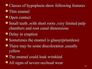  Classes of hypoplasia show following featuresClasses of hypoplasia show following features
 Thin enamelThin enamel
 Open contactOpen contact
 Small teeth ,with short roots ,very limited pulpSmall teeth ,with short roots ,very limited pulp
chambers and root canal dimensionschambers and root canal dimensions
 Delay in eruptionDelay in eruption
 Sometimes the enamel is glassy(prismless)Sometimes the enamel is glassy(prismless)
 There may be some discoloration ,usuallyThere may be some discoloration ,usually
yellowyellow
 The enamel could look wrinkledThe enamel could look wrinkled
 All signs of severe occlusal wearAll signs of severe occlusal wear
4242
 
