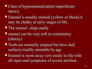  Class of hypomineralization imperfectasClass of hypomineralization imperfectas
shows:shows:
 Enamel is usually stained (yellow or black).itEnamel is usually stained (yellow or black).it
may be chalky at early stages of life.may be chalky at early stages of life.
 The enamel chips easilyThe enamel chips easily
 enamel can be very soft in consistencyenamel can be very soft in consistency
(cheesy)(cheesy)
 Teeth are normally erupted but have dullTeeth are normally erupted but have dull
surfaces readily stainable by agesurfaces readily stainable by age
 Enamel is worn away very easily in life withEnamel is worn away very easily in life with
all signs and symptoms of severe attrition .all signs and symptoms of severe attrition .
4343
 
