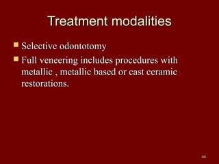 Treatment modalitiesTreatment modalities
 Selective odontotomySelective odontotomy
 Full veneering includes procedures withFull veneering includes procedures with
metallic , metallic based or cast ceramicmetallic , metallic based or cast ceramic
restorations.restorations.
4444
 