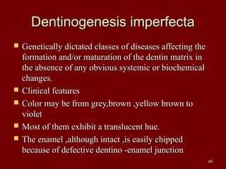 Dentinogenesis imperfectaDentinogenesis imperfecta
 Genetically dictated classes of diseases affecting theGenetically dictated classes of diseases affecting the
formation and/or maturation of the dentin matrix information and/or maturation of the dentin matrix in
the absence of any obvious systemic or biochemicalthe absence of any obvious systemic or biochemical
changes.changes.
 Clinical featuresClinical features
 Color may be from grey,brown ,yellow brown toColor may be from grey,brown ,yellow brown to
violetviolet
 Most of them exhibit a translucent hue.Most of them exhibit a translucent hue.
 The enamel ,although intact ,is easily chippedThe enamel ,although intact ,is easily chipped
because of defective dentino -enamel junctionbecause of defective dentino -enamel junction
4545
 