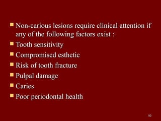  Non-carious lesions require clinical attention ifNon-carious lesions require clinical attention if
any of the following factors exist :any of the following factors exist :
 Tooth sensitivityTooth sensitivity
 Compromised estheticCompromised esthetic
 Risk of tooth fractureRisk of tooth fracture
 Pulpal damagePulpal damage
 CariesCaries
 Poor periodontal healthPoor periodontal health
5050
 