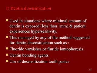 1) Dentin desensitization1) Dentin desensitization
 Used in situations where minimal amount ofUsed in situations where minimal amount of
dentin is exposed (less than 1mm) & patientdentin is exposed (less than 1mm) & patient
experiences hypersesitivity.experiences hypersesitivity.
 This managed by any of the method suggestedThis managed by any of the method suggested
for dentin desensitization such as :for dentin desensitization such as :
 Fluoride varnishes or fluride iontophoresisFluoride varnishes or fluride iontophoresis
 Dentin bonding agentsDentin bonding agents
 Use of desensitization tooth pastesUse of desensitization tooth pastes
5252
 