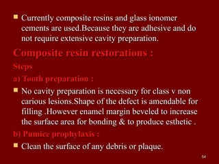 Currently composite resins and glass ionomerCurrently composite resins and glass ionomer
cements are used.Because they are adhesive and docements are used.Because they are adhesive and do
not require extensive cavity preparation.not require extensive cavity preparation.
Composite resin restorations :Composite resin restorations :
StepsSteps
a) Tooth preparation :a) Tooth preparation :
 No cavity preparation is necessary for class v nonNo cavity preparation is necessary for class v non
carious lesions.Shape of the defect is amendable forcarious lesions.Shape of the defect is amendable for
filling .However enamel margin beveled to increasefilling .However enamel margin beveled to increase
the surface area for bonding & to produce esthetic .the surface area for bonding & to produce esthetic .
b) Pumice prophylaxis :b) Pumice prophylaxis :
 Clean the surface of any debris or plaque.Clean the surface of any debris or plaque.
5454
 