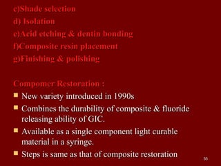 c)Shade selectionc)Shade selection
d) Isolationd) Isolation
e)Acid etching & dentin bondinge)Acid etching & dentin bonding
f)Composite resin placementf)Composite resin placement
g)Finishing & polishingg)Finishing & polishing
Compomer Restoration :Compomer Restoration :
 New variety introduced in 1990sNew variety introduced in 1990s
 Combines the durability of composite & fluorideCombines the durability of composite & fluoride
releasing ability of GIC.releasing ability of GIC.
 Available as a single component light curableAvailable as a single component light curable
material in a syringe.material in a syringe.
 Steps is same as that of composite restorationSteps is same as that of composite restoration 5555
 