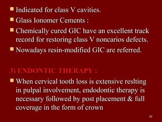  Indicated for class V cavities.Indicated for class V cavities.
 Glass Ionomer Cements :Glass Ionomer Cements :
 Chemically cured GIC have an excellent trackChemically cured GIC have an excellent track
record for restoring class V noncarios defects.record for restoring class V noncarios defects.
 Nowadays resin-modified GIC are referred.Nowadays resin-modified GIC are referred.
3) ENDONTIC THERAPY :3) ENDONTIC THERAPY :
 When cervical tooth loss is extensive resltingWhen cervical tooth loss is extensive reslting
in pulpal involvement, endodontic therapy isin pulpal involvement, endodontic therapy is
necessary followed by post placement & fullnecessary followed by post placement & full
coverage in the form of crowncoverage in the form of crown
5656
 