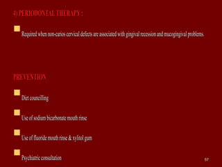 4)PERIODONTALTHERAPY:4)PERIODONTALTHERAPY:
Requiredwhennon-carioscervicaldefectsareassociatedwithgingivalrecessionandmucogingivalproblems.Requiredwhennon-carioscervicaldefectsareassociatedwithgingivalrecessionandmucogingivalproblems.
PREVENTIONPREVENTION
DietcouncillingDietcouncilling
UseofsodiumbicarbonatemouthrinseUseofsodiumbicarbonatemouthrinse
Useoffluoridemouthrinse&xylitolgumUseoffluoridemouthrinse&xylitolgum
PsychiatricconsultationPsychiatricconsultation 5757
 