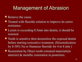 Management of AbrasionManagement of Abrasion
 Remove the cause.Remove the cause.
 Treated with fluoride solution to improve its cariesTreated with fluoride solution to improve its caries
resistance.resistance.
 Lesion is exceeding 0.5mm into dentin, it should beLesion is exceeding 0.5mm into dentin, it should be
restored.restored.
 Tooth is sensitive then desensitize the exposed dentinTooth is sensitive then desensitize the exposed dentin
before starting restorative treatment. (Desensitizationbefore starting restorative treatment. (Desensitization
by 8-30% Na or Stannous fluoride for 4 to 8 min )by 8-30% Na or Stannous fluoride for 4 to 8 min )
 Restoration by Direct tooth coloured materials(inRestoration by Direct tooth coloured materials(in
anterior) & metallic restoration in posteriors.anterior) & metallic restoration in posteriors.
5959
 