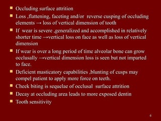  Occluding surface attritionOccluding surface attrition
 Loss ,flattening, faceting and/or reverse cusping of occludingLoss ,flattening, faceting and/or reverse cusping of occluding
elements → loss of vertical dimension of toothelements → loss of vertical dimension of tooth
 If wear is severe ,generalized and accomplished in relativelyIf wear is severe ,generalized and accomplished in relatively
shorter time →vertical loss on face as well as loss of verticalshorter time →vertical loss on face as well as loss of vertical
dimensiondimension
 If wear is over a long period of time alveolar bone can growIf wear is over a long period of time alveolar bone can grow
occlusally →vertical dimension loss is seen but not impartedocclusally →vertical dimension loss is seen but not imparted
to face.to face.
 Deficient masticatory capabilities ,blunting of cusps mayDeficient masticatory capabilities ,blunting of cusps may
compel patient to apply more force on teeth.compel patient to apply more force on teeth.
 Cheek biting is sequelae of occlusal surface attritionCheek biting is sequelae of occlusal surface attrition
 Decay at occluding area leads to more exposed dentinDecay at occluding area leads to more exposed dentin
 Tooth sensitivityTooth sensitivity
66
 