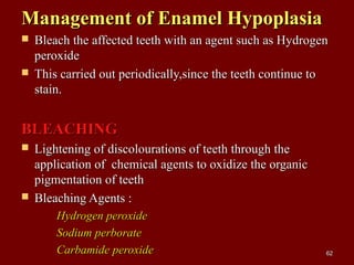 Management of Enamel HypoplasiaManagement of Enamel Hypoplasia
 Bleach the affected teeth with an agent such as HydrogenBleach the affected teeth with an agent such as Hydrogen
peroxideperoxide
 This carried out periodically,since the teeth continue toThis carried out periodically,since the teeth continue to
stain.stain.
BLEACHINGBLEACHING
 Lightening of discolourations of teeth through theLightening of discolourations of teeth through the
application of chemical agents to oxidize the organicapplication of chemical agents to oxidize the organic
pigmentation of teethpigmentation of teeth
 Bleaching Agents :Bleaching Agents :
Hydrogen peroxideHydrogen peroxide
Sodium perborateSodium perborate
Carbamide peroxideCarbamide peroxide 6262
 