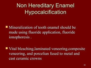 Non Hereditary EnamelNon Hereditary Enamel
HypocalcificationHypocalcification
 Mineralization of tooth enamel should beMineralization of tooth enamel should be
made using fluoride application, fluoridemade using fluoride application, fluoride
ionophoresis .ionophoresis .
 Vital bleaching,laminated veneering,compositeVital bleaching,laminated veneering,composite
veneering, and porcelian fused to metal andveneering, and porcelian fused to metal and
cast ceramic crownscast ceramic crowns
6464
 