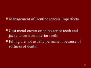  Management of Dentinogenesis ImperfectaManagement of Dentinogenesis Imperfecta
 Cast metal crown or on posterior teeth andCast metal crown or on posterior teeth and
jacket crown on anterior teeth.jacket crown on anterior teeth.
 Filling are not usually permanent because ofFilling are not usually permanent because of
softness of dentin.softness of dentin.
6868
 