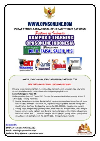 ‘ 
 
WWW.CPNSONLINE.COM
PUSAT PEMBELAJARAN SOAL CPNS DAN TRYOUT CAT CPNS
       
 
 
 
Contact Us: 
SMSCENTER: 0857.95.600.612 
Email: admin@cpnsonline.com 
Website  http://www.cpnsonline.com 
MODUL PEMBELAJARAN SOAL CPNS INI MILIK CPNSONLINE.COM 
 
HAK CIPTA DILINDUNGI UNDANG‐UNDANG!  
 
 
Dilarang keras menerjemahkan, menyalin, atau memperbanyak sebagian atau seluruh isi 
modul  pembelajaran ini tanpa izin tertulis dari pemegang hak cipta.  
Sanksi Pelanggaran Pasal 44:   
Undang‐undang Nomor 7 Tahun 1987 Tentang Perubahan atas Undang‐undang Nomor 6 
Tahun 1982 Tentang Hak Cipta. 
1) Barang siapa dengan sengaja dan tanpa hak mengumumkan atau memperbanyak suatu 
ciptaan  atau  memberi  izin  untuk  itu,  dipidana  dengan  pidana  penjara  paling  lama  7 
(tujuh) tahun dan/atau denda paling banyak Rp. 100.000.000,‐ (seratus juta rupiah).   
2) Barang siapa dengan sengaja menyiarkan, memamerkan, mengedarkan, atau menjual 
kepada  umum  suatu  ciptaan  atau  barang  hasil  pelanggaran  Hak  Cipta  sebagaimana 
dimaksud dalam ayat (1), dipidana dengan pidana penjara paling lama 5 (lima) tahun 
dan/atau denda paling banyak Rp. 50.000.000,‐ (lima puluh juta rupiah). 
 