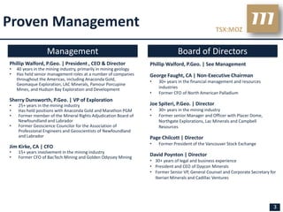 Proven Management                                                                                   TSX:MOZ


                   Management                                                   Board of Directors
Phillip Walford, P.Geo. | President , CEO & Director               Phillip Walford, P.Geo. | See Management
•   40 years in the mining industry, primarily in mining geology
•   Has held senior management roles at a number of companies      George Faught, CA | Non-Executive Chairman
    throughout the Americas, including Anaconda Gold,              •   30+ years in the financial management and resources
    Geomaque Exploration, LAC Minerals, Pamour Porcupine
    Mines, and Hudson Bay Exploration and Development                  industries
                                                                   •   Former CFO of North American Palladium
Sherry Dunsworth, P.Geo. | VP of Exploration
•   25+ years in the mining industry                               Joe Spiteri, P.Geo. | Director
•   Has held positions with Anaconda Gold and Marathon PGM         •   30+ years in the mining industry
•   Former member of the Mineral Rights Adjudication Board of      •   Former senior Manager and Officer with Placer Dome,
    Newfoundland and Labrador                                          Northgate Explorations, Lac Minerals and Campbell
•   Former Geoscience Councilor for the Association of                 Resources
    Professional Engineers and Geoscientists of Newfoundland
    and Labrador                                                   Page Chilcott | Director
                                                                   •   Former President of the Vancouver Stock Exchange
Jim Kirke, CA | CFO
•   15+ years involvement in the mining industry
•   Former CFO of BacTech Mining and Golden Odyssey Mining
                                                                   David Poynton | Director
                                                                   • 30+ years of legal and business experience
                                                                   • President and CEO of Daycon Minerals
                                                                   • Former Senior VP, General Counsel and Corporate Secretary for
                                                                     Iberian Minerals and Cadillac Ventures




                                                                                                                                3
 