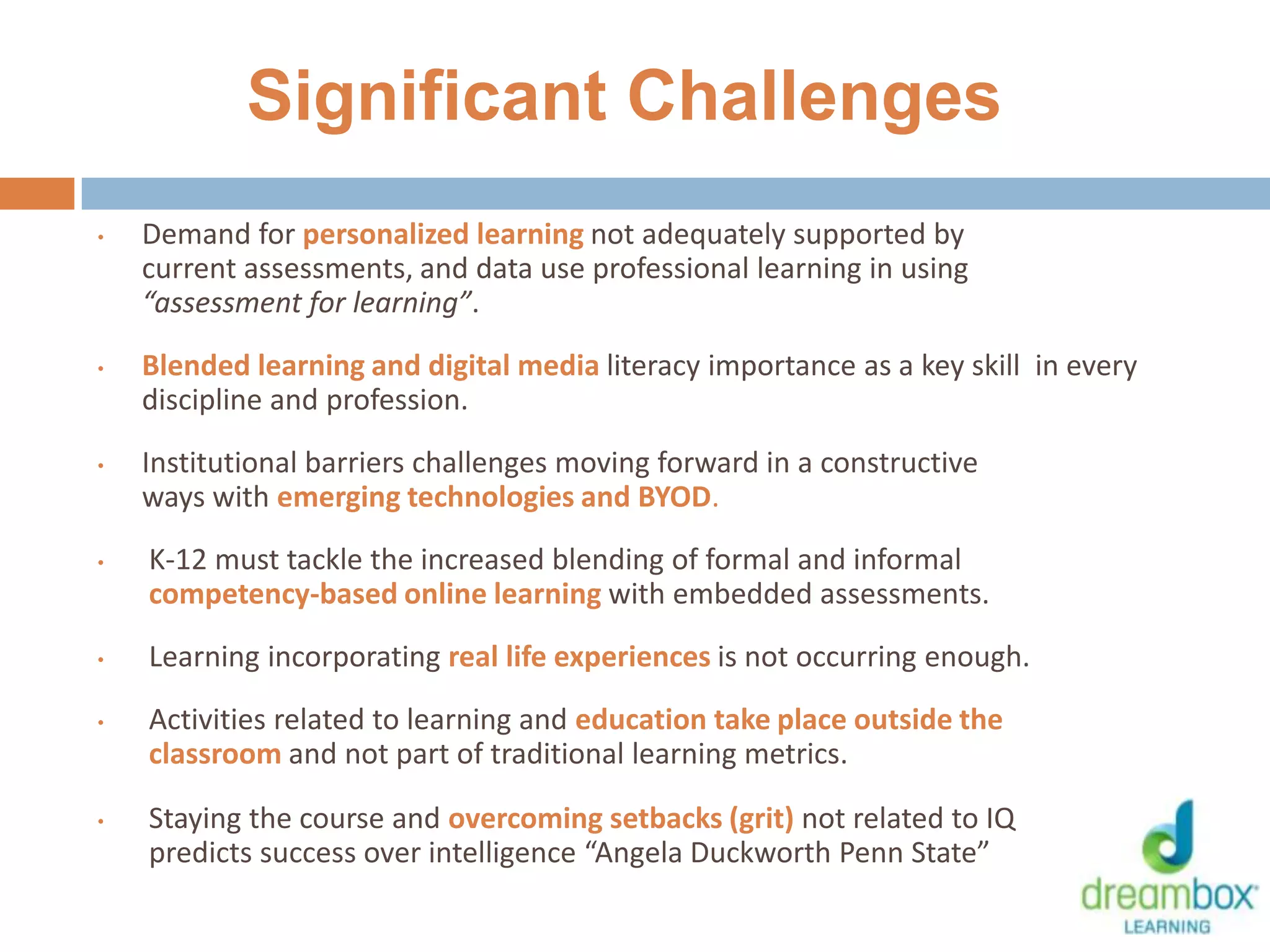 Significant Challenges
• Demand for personalized learning not adequately supported by
current assessments, and data use professional learning in using
“assessment for learning”.
• Blended learning and digital media literacy importance as a key skill in every
discipline and profession.
• Institutional barriers challenges moving forward in a constructive
ways with emerging technologies and BYOD.
• K-12 must tackle the increased blending of formal and informal
competency-based online learning with embedded assessments.
• Learning incorporating real life experiences is not occurring enough.
• Activities related to learning and education take place outside the
classroom and not part of traditional learning metrics.
• Staying the course and overcoming setbacks (grit) not related to IQ
predicts success over intelligence “Angela Duckworth Penn State”
10
 