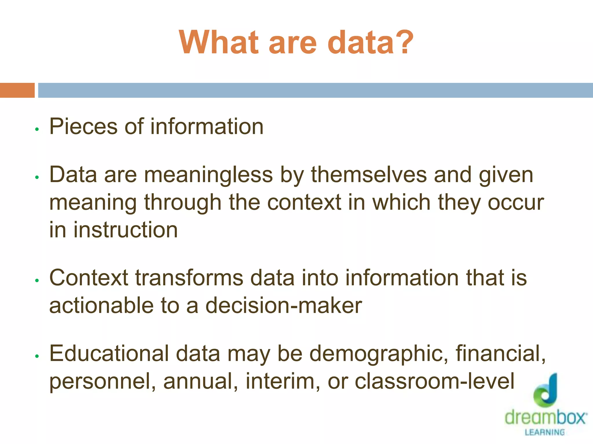 • Pieces of information
• Data are meaningless by themselves and given
meaning through the context in which they occur
in instruction
• Context transforms data into information that is
actionable to a decision-maker
• Educational data may be demographic, financial,
personnel, annual, interim, or classroom-level
14
What are data?
 