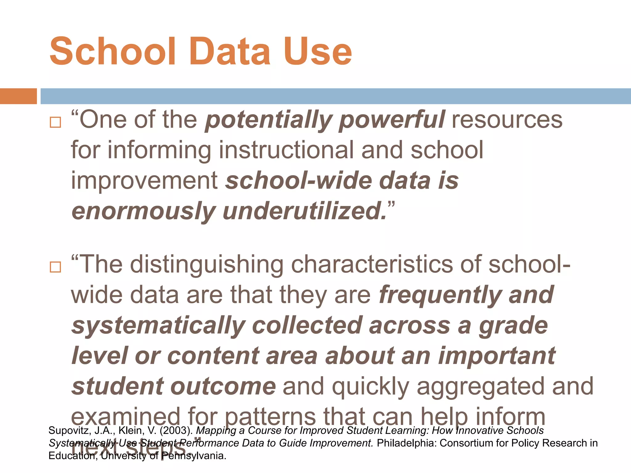School Data Use
 “One of the potentially powerful resources
for informing instructional and school
improvement school-wide data is
enormously underutilized.”
 “The distinguishing characteristics of school-
wide data are that they are frequently and
systematically collected across a grade
level or content area about an important
student outcome and quickly aggregated and
examined for patterns that can help inform
next steps.”
Supovitz, J.A., Klein, V. (2003). Mapping a Course for Improved Student Learning: How Innovative Schools
Systematically Use Student Performance Data to Guide Improvement. Philadelphia: Consortium for Policy Research in
Education, University of Pennsylvania.
 