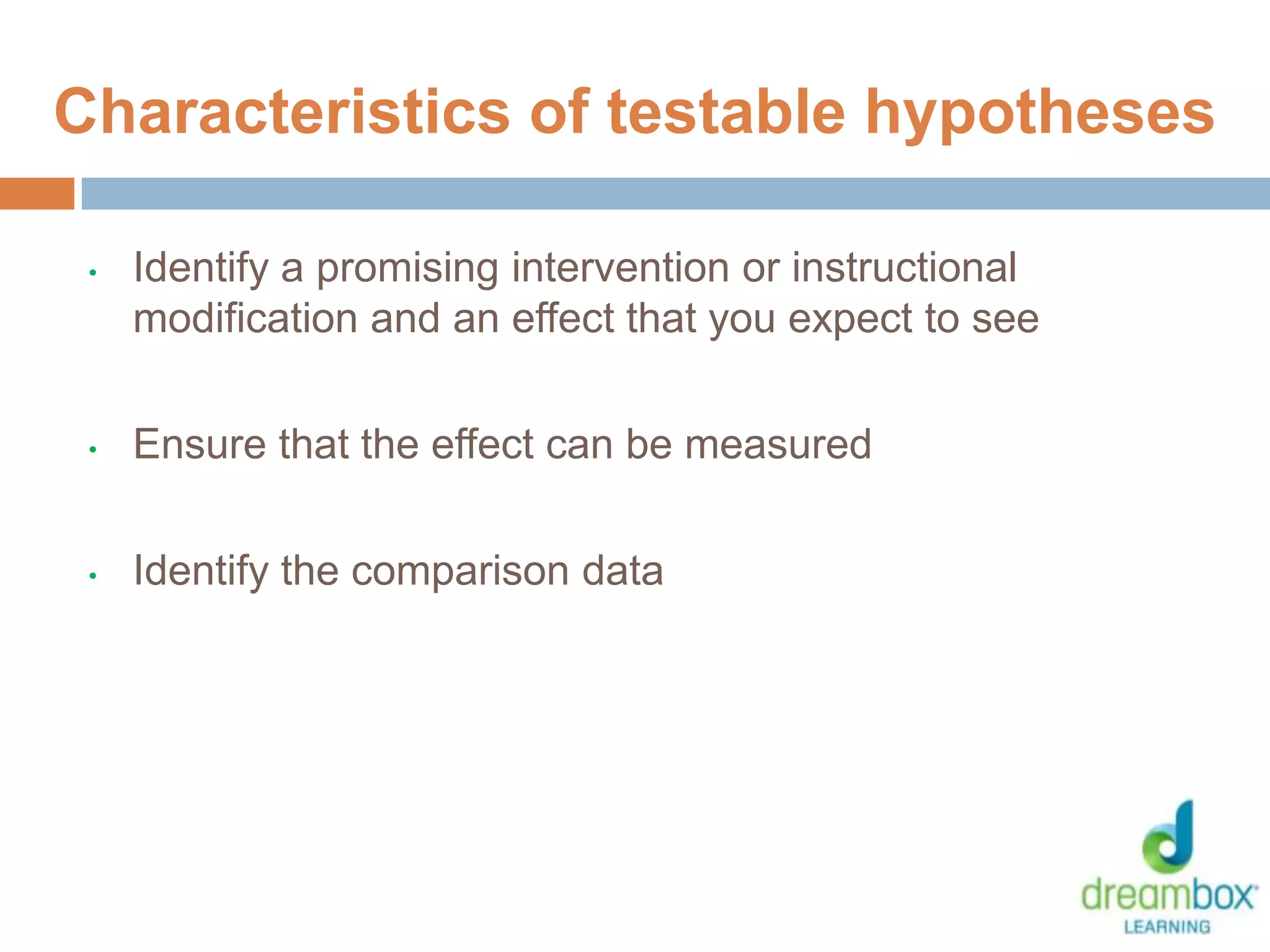 • Identify a promising intervention or instructional
modification and an effect that you expect to see
• Ensure that the effect can be measured
• Identify the comparison data
20
Characteristics of testable hypotheses
 