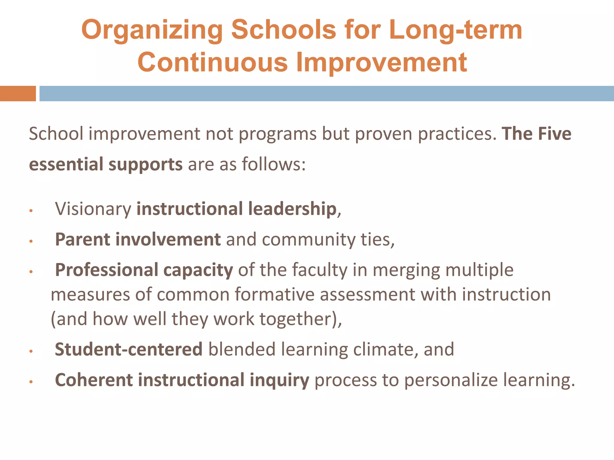 Organizing Schools for Long-term
Continuous Improvement
School improvement not programs but proven practices. The Five
essential supports are as follows:
• Visionary instructional leadership,
• Parent involvement and community ties,
• Professional capacity of the faculty in merging multiple
measures of common formative assessment with instruction
(and how well they work together),
• Student-centered blended learning climate, and
• Coherent instructional inquiry process to personalize learning.
25
 