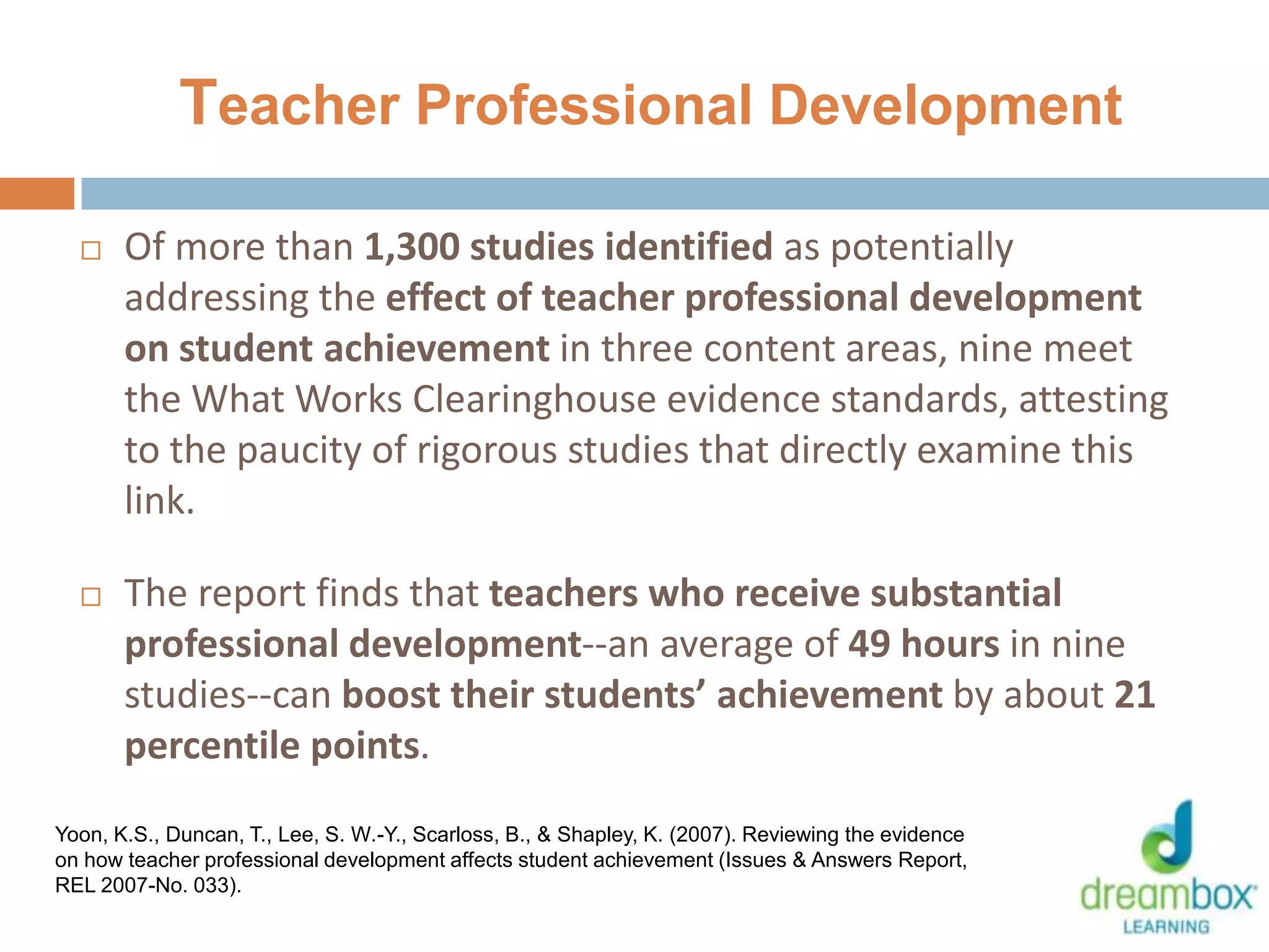 Teacher Professional Development
 Of more than 1,300 studies identified as potentially
addressing the effect of teacher professional development
on student achievement in three content areas, nine meet
the What Works Clearinghouse evidence standards, attesting
to the paucity of rigorous studies that directly examine this
link.
 The report finds that teachers who receive substantial
professional development--an average of 49 hours in nine
studies--can boost their students’ achievement by about 21
percentile points.
27
Yoon, K.S., Duncan, T., Lee, S. W.-Y., Scarloss, B., & Shapley, K. (2007). Reviewing the evidence
on how teacher professional development affects student achievement (Issues & Answers Report,
REL 2007-No. 033).
 