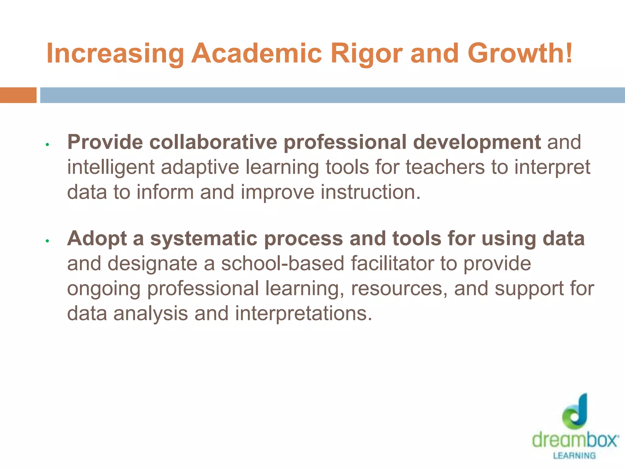 • Provide collaborative professional development and
intelligent adaptive learning tools for teachers to interpret
data to inform and improve instruction.
• Adopt a systematic process and tools for using data
and designate a school-based facilitator to provide
ongoing professional learning, resources, and support for
data analysis and interpretations.
Increasing Academic Rigor and Growth!
28
 