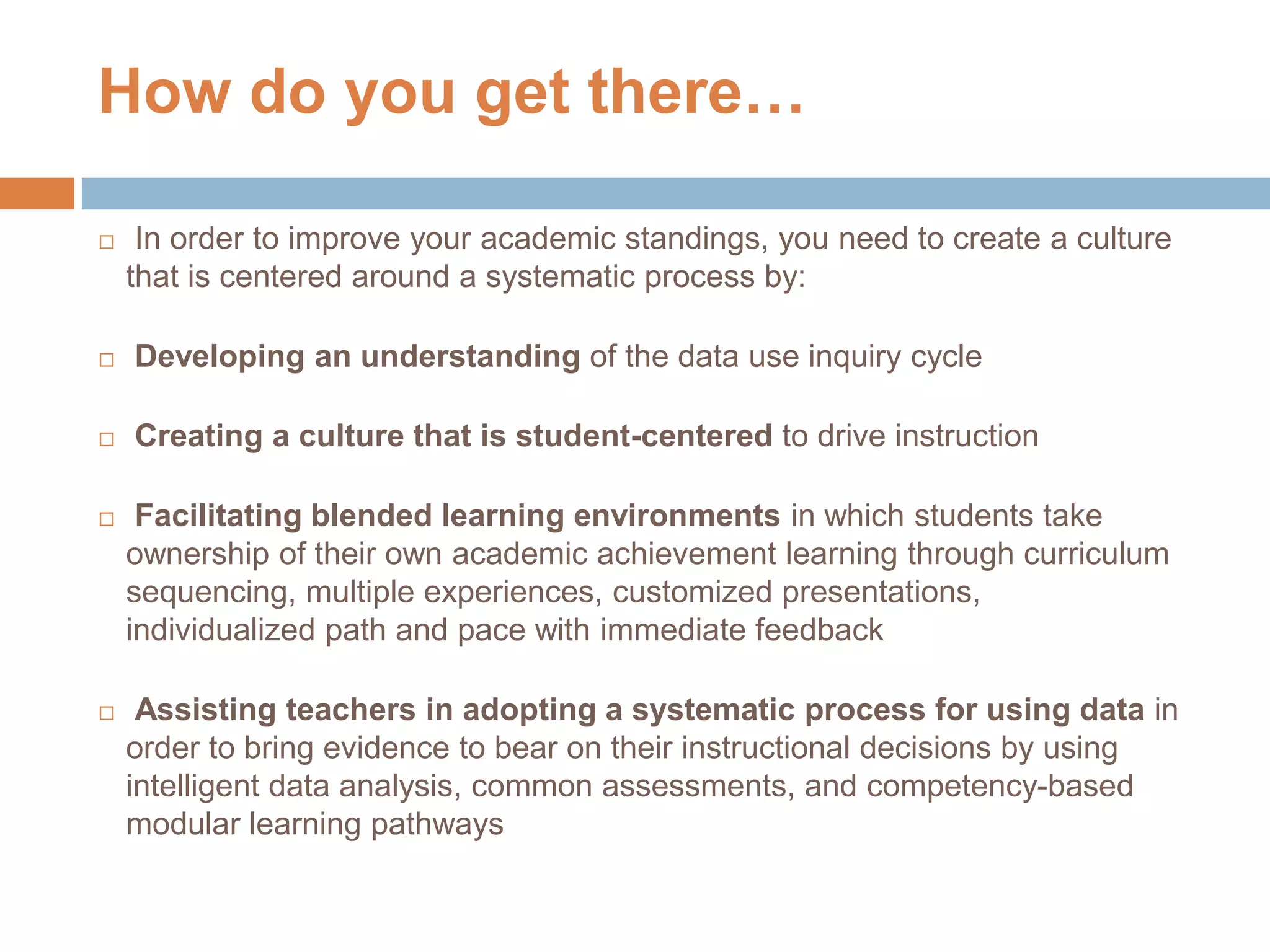 How do you get there…
 In order to improve your academic standings, you need to create a culture
that is centered around a systematic process by:
 Developing an understanding of the data use inquiry cycle
 Creating a culture that is student-centered to drive instruction
 Facilitating blended learning environments in which students take
ownership of their own academic achievement learning through curriculum
sequencing, multiple experiences, customized presentations,
individualized path and pace with immediate feedback
 Assisting teachers in adopting a systematic process for using data in
order to bring evidence to bear on their instructional decisions by using
intelligent data analysis, common assessments, and competency-based
modular learning pathways
31
 